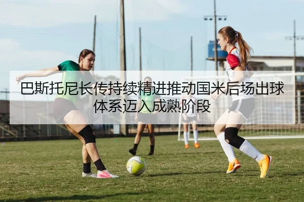 巴斯托尼长传持续精进推动国米后场出球体系迈入成熟阶段