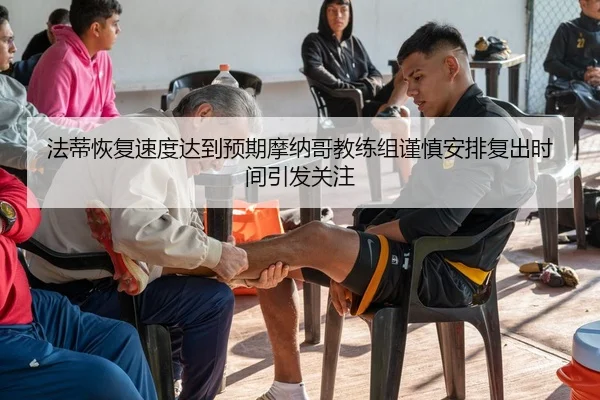 法蒂恢复速度达到预期摩纳哥教练组谨慎安排复出时间引发关注